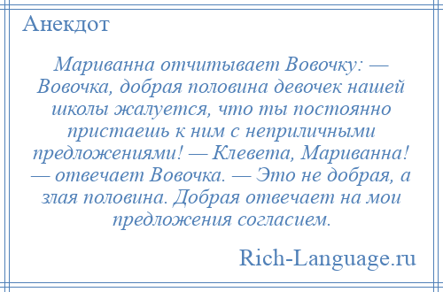 
    Мариванна отчитывает Вовочку: — Вовочка, добрая половина девочек нашей школы жалуется, что ты постоянно пристаешь к ним с неприличными предложениями! — Клевета, Мариванна! — отвечает Вовочка. — Это не добрая, а злая половина. Добрая отвечает на мои предложения согласием.