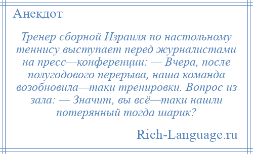 
    Тренер сборной Израиля по настольному теннису выступает перед журналистами на пресс—конференции: — Вчера, после полугодового перерыва, наша команда возобновила—таки тренировки. Вопрос из зала: — Значит, вы всё—таки нашли потерянный тогда шарик?