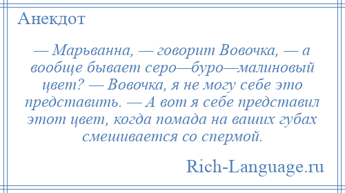 
    — Марьванна, — говорит Вовочка, — а вообще бывает серо—буро—малиновый цвет? — Вовочка, я не могу себе это представить. — А вот я себе представил этот цвет, когда помада на ваших губах смешивается со спермой.