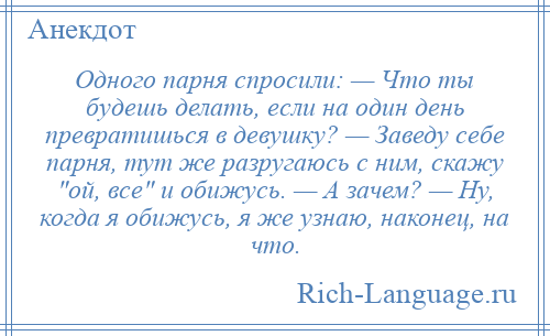 
    Одного парня спросили: — Что ты будешь делать, если на один день превратишься в девушку? — Заведу себе парня, тут же разругаюсь с ним, скажу ой, все и обижусь. — А зачем? — Ну, когда я обижусь, я же узнаю, наконец, на что.