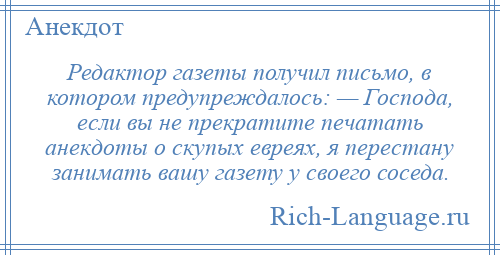 
    Редактор газеты получил письмо, в котором предупреждалось: — Господа, если вы не прекратите печатать анекдоты о скупых евреях, я перестану занимать вашу газету у своего соседа.