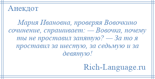 
    Мария Ивановна, проверяя Вовочкино сочинение, спрашивает: — Вовочка, почему ты не проставил запятую? — За то я проставил за шестую, за седьмую и за девятую!