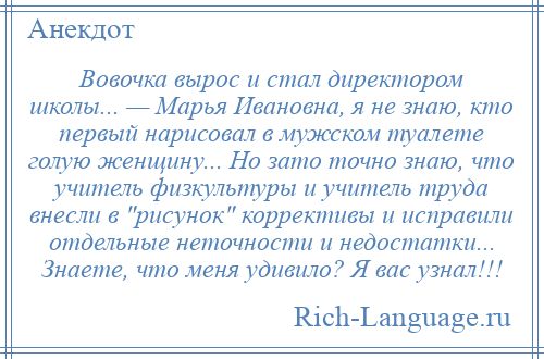 
    Вовочка вырос и стал директором школы... — Марья Ивановна, я не знаю, кто первый нарисовал в мужском туалете голую женщину... Но зато точно знаю, что учитель физкультуры и учитель труда внесли в рисунок коррективы и исправили отдельные неточности и недостатки... Знаете, что меня удивило? Я вас узнал!!!