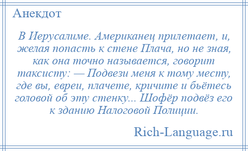 
    В Иерусалиме. Американец прилетает, и, желая попасть к стене Плача, но не зная, как она точно называется, говорит таксисту: — Подвези меня к тому месту, где вы, евреи, плачете, кричите и бьётесь головой об эту стенку... Шофёр подвёз его к зданию Налоговой Полиции.