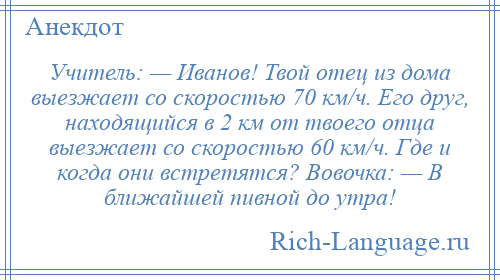 
    Учитель: — Иванов! Твой отец из дома выезжает со скоростью 70 км/ч. Его друг, находящийся в 2 км от твоего отца выезжает со скоростью 60 км/ч. Где и когда они встретятся? Вовочка: — В ближайшей пивной до утра!