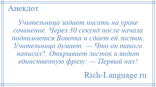 
    Учительница задает писать на уроке сочинение. Через 30 секунд после начала поднимается Вовочка и сдает ей листок. Учительница думает: — Что он такого написал?. Открывает листок и видит единственную фразу: — Первый нах!