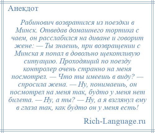
    Рабинович возвратился из поездки в Минск. Отведав домашнего тортика с чаем, он расслабился на диване и говорит жене: — Ты знаешь, при возвращении с Минска я попал в довольно щекотливую ситуацию. Проходящий по поезду контролер очень странно на меня посмотрел. — Что ты имеешь в виду? — спросила жена. — Ну, понимаешь, он посмотрел на меня так, будто у меня нет билета. — Ну, а ты? — Ну, а я взглянул ему в глаза так, как будто он у меня есть!