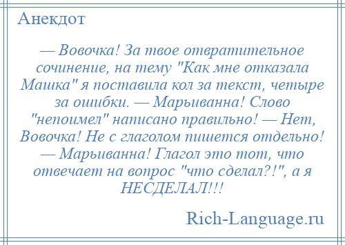 
    — Вовочка! За твое отвратительное сочинение, на тему Как мне отказала Машка я поставила кол за текст, четыре за ошибки. — Марьиванна! Слово непоимел написано правильно! — Нет, Вовочка! Не с глаголом пишется отдельно! — Марьиванна! Глагол это тот, что отвечает на вопрос что сделал?! , а я НЕСДЕЛАЛ!!!