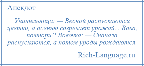 
    Учительница: — Весной распускаются цветки, а осенью созревает урожай... Вова, повтори!! Вовочка: — Сначала распускаются, а потом уроды рождаются.