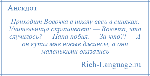 
    Приходит Вовочка в школу весь в синяках. Учительница спрашивает: — Вовочка, что случилось? — Папа побил. — За что?! — А он купил мне новые джинсы, а они маленькими оказались