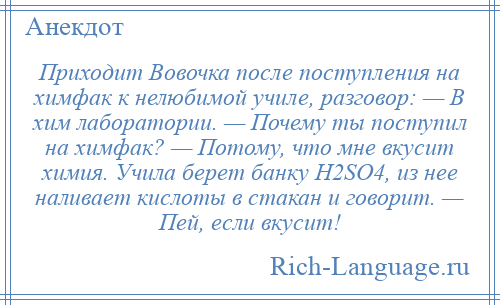 
    Приходит Вовочка после поступления на химфак к нелюбимой училе, разговор: — В хим лаборатории. — Почему ты поступил на химфак? — Потому, что мне вкусит химия. Учила берет банку H2SO4, из нее наливает кислоты в стакан и говорит. — Пей, если вкусит!