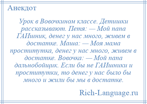 
    Урок в Вовочкином классе. Детишки рассказывают. Петя: — Мой папа ГАИшник, денег у нас много, живем в достатке. Маша: — Моя мама проститутка, денег у нас много, живем в достатке. Вовочка: — Мой папа дальнобойщик. Если бы не ГАИшники и проститутки, то денег у нас было бы много и жили бы мы в достатке.