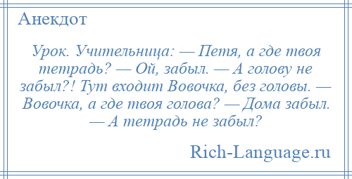 
    Урок. Учительница: — Петя, а где твоя тетрадь? — Ой, забыл. — А голову не забыл?! Тут входит Вовочка, без головы. — Вовочка, а где твоя голова? — Дома забыл. — А тетрадь не забыл?