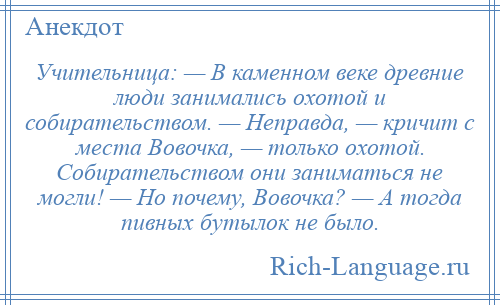 
    Учительница: — В каменном веке древние люди занимались охотой и собирательством. — Неправда, — кричит с места Вовочка, — только охотой. Собирательством они заниматься не могли! — Но почему, Вовочка? — А тогда пивных бутылок не было.