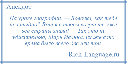 
    На уроке географии. — Вовочка, как тебе не стыдно? Вот я в твоем возрасте уже все страны знала! — Так это не удивительно, Марь Иванна, их же в то время было всего две или три.