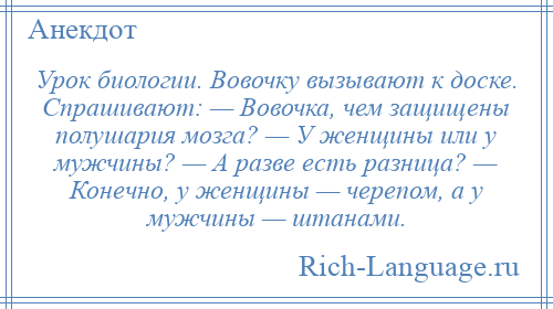 
    Урок биологии. Вовочку вызывают к доске. Спрашивают: — Вовочка, чем защищены полушария мозга? — У женщины или у мужчины? — А разве есть разница? — Конечно, у женщины — черепом, а у мужчины — штанами.