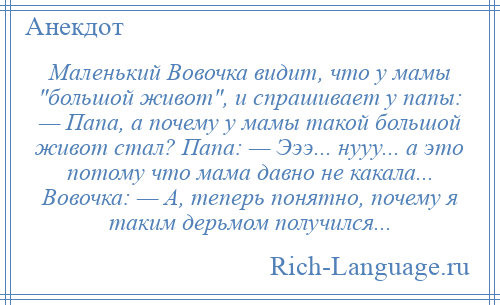 
    Маленький Вовочка видит, что у мамы большой живот , и спрашивает у папы: — Папа, а почему у мамы такой большой живот стал? Папа: — Эээ... нууу... а это потому что мама давно не какала... Вовочка: — А, теперь понятно, почему я таким дерьмом получился...
