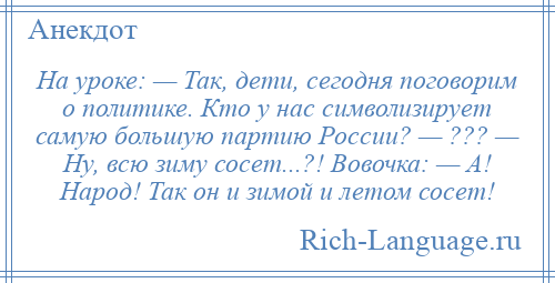 
    На уроке: — Так, дети, сегодня поговорим о политике. Кто у нас символизирует самую большую партию России? — ??? — Ну, всю зиму сосет...?! Вовочка: — А! Народ! Так он и зимой и летом сосет!