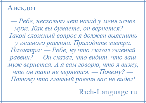 
    — Ребе, несколько лет назад у меня исчез муж. Как вы думаете, он вернется? — Такой сложный вопрос я должен выяснить у главного раввина. Приходите завтра. Назавтра: — Ребе, ну что сказал главный раввин? — Он сказал, что видит, что ваш муж вернется. А я вам говорю, что я вижу, что он таки не вернется. — Почему? — Потому что главный раввин вас не видел!