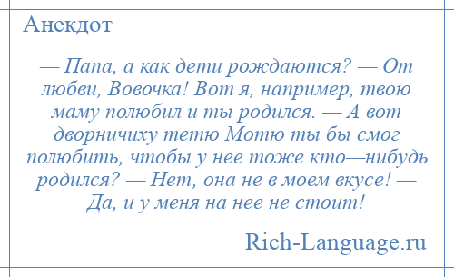 
    — Папа, а как дети рождаются? — От любви, Вовочка! Вот я, например, твою маму полюбил и ты родился. — А вот дворничиху тетю Мотю ты бы смог полюбить, чтобы у нее тоже кто—нибудь родился? — Нет, она не в моем вкусе! — Да, и у меня на нее не стоит!