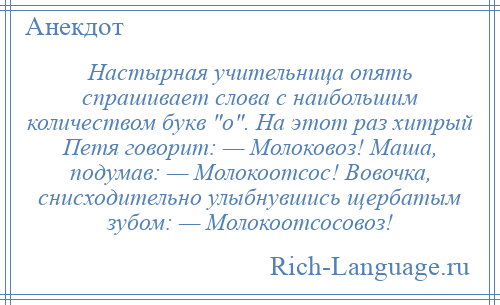 
    Настырная учительница опять спрашивает слова с наибольшим количеством букв о . На этот раз хитрый Петя говорит: — Молоковоз! Маша, подумав: — Молокоотсос! Вовочка, снисходительно улыбнувшись щербатым зубом: — Молокоотсосовоз!