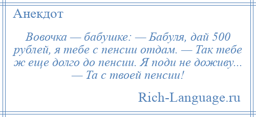 
    Вовочка — бабушке: — Бабуля, дай 500 рублей, я тебе с пенсии отдам. — Так тебе ж еще долго до пенсии. Я поди не доживу... — Та с твоей пенсии!