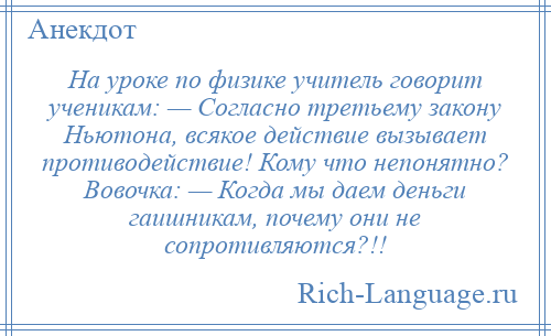 
    На уроке по физике учитель говорит ученикам: — Согласно третьему закону Ньютона, всякое действие вызывает противодействие! Кому что непонятно? Вовочка: — Когда мы даем деньги гаишникам, почему они не сопротивляются?!!