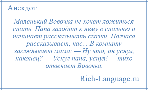 
    Маленький Вовочка не хочет ложиться спать. Папа заходит к нему в спальню и начинает рассказывать сказки. Полчаса рассказывает, час... В комнату заглядывает мама: — Ну что, он уснул, наконец? — Уснул папа, уснул! — тихо отвечает Вовочка.