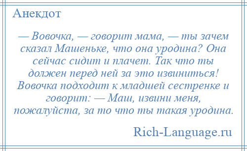 
    — Вовочка, — говорит мама, — ты зачем сказал Машеньке, что она уродина? Она сейчас сидит и плачет. Так что ты должен перед ней за это извиниться! Вовочка подходит к младшей сестренке и говорит: — Маш, извини меня, пожалуйста, за то что ты такая уродина.