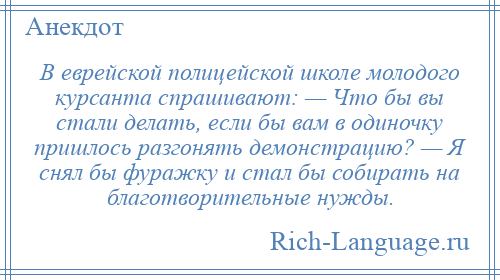 
    В еврейской полицейской школе молодого курсанта спрашивают: — Что бы вы стали делать, если бы вам в одиночку пришлось разгонять демонстрацию? — Я снял бы фуражку и стал бы собирать на благотворительные нужды.