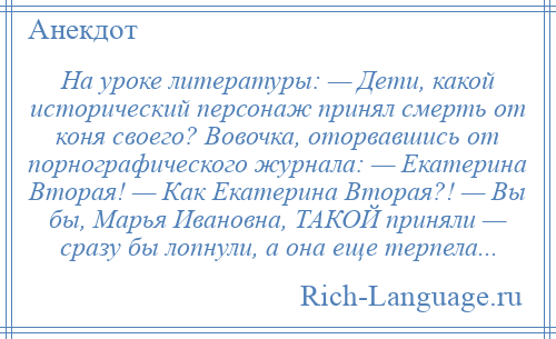 
    На уроке литературы: — Дети, какой исторический персонаж принял смерть от коня своего? Вовочка, оторвавшись от порнографического журнала: — Екатерина Вторая! — Как Екатерина Вторая?! — Вы бы, Марья Ивановна, ТАКОЙ приняли — сразу бы лопнули, а она еще терпела...