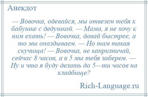 
    — Вовочка, одевайся, мы отвезем тебя к бабушке с дедушкой. — Мама, я не хочу к ним ехать! — Вовочка, давай быстрее, а то мы опаздываем. — Но там такая скучища! — Вовочка, не капризничай, сейчас 8 часов, а в 5 мы тебя заберем. — Ну и что я буду делать до 5—ти часов на кладбище?