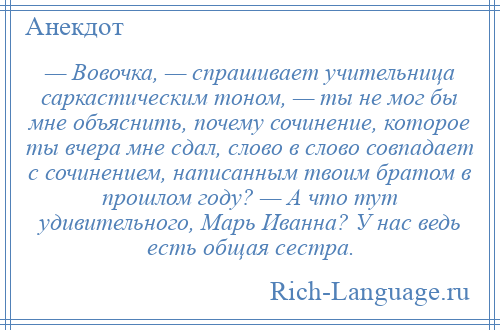 
    — Вовочка, — спрашивает учительница саркастическим тоном, — ты не мог бы мне объяснить, почему сочинение, которое ты вчера мне сдал, слово в слово совпадает с сочинением, написанным твоим братом в прошлом году? — А что тут удивительного, Марь Иванна? У нас ведь есть общая сестра.