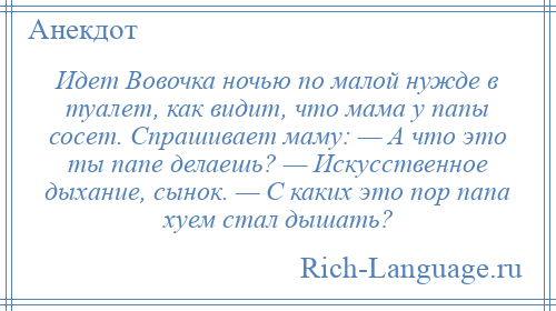 
    Идет Вовочка ночью по малой нужде в туалет, как видит, что мама у папы сосет. Спрашивает маму: — А что это ты папе делаешь? — Искусственное дыхание, сынок. — С каких это пор папа хуем стал дышать?