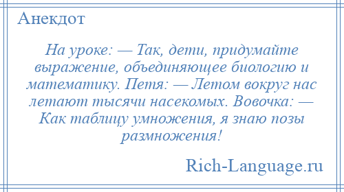 
    На уроке: — Так, дети, придумайте выражение, объединяющее биологию и математику. Петя: — Летом вокруг нас летают тысячи насекомых. Вовочка: — Как таблицу умножения, я знаю позы размножения!