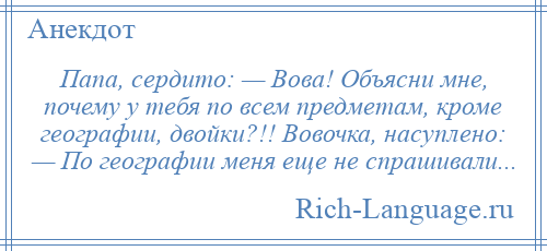 
    Папа, сердито: — Вова! Объясни мне, почему у тебя по всем предметам, кроме географии, двойки?!! Вовочка, насуплено: — По географии меня еще не спрашивали...