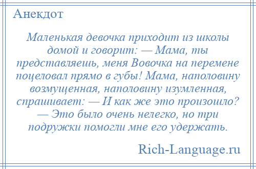 
    Маленькая девочка приходит из школы домой и говорит: — Мама, ты представляешь, меня Вовочка на перемене поцеловал прямо в губы! Мама, наполовину возмущенная, наполовину изумленная, спрашивает: — И как же это произошло? — Это было очень нелегко, но три подружки помогли мне его удержать.