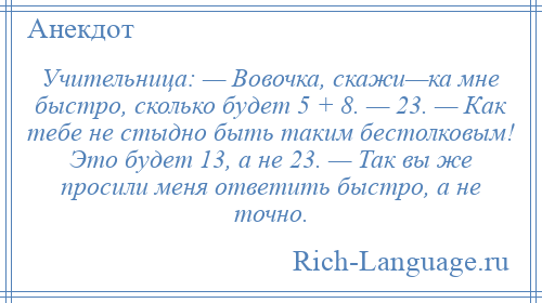 
    Учительница: — Вовочка, скажи—ка мне быстро, сколько будет 5 + 8. — 23. — Как тебе не стыдно быть таким бестолковым! Это будет 13, а не 23. — Так вы же просили меня ответить быстро, а не точно.