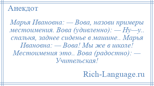 
    Марья Ивановна: — Вова, назови примеры местоимения. Вова (удивленно): — Ну—у.. спальня, заднее сиденье в машине.. Марья Ивановна: — Вова! Мы же в школе! Местоимения это.. Вова (радостно): — Учительская!