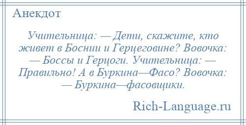 
    Учительница: — Дети, скажите, кто живет в Боснии и Герцеговине? Вовочка: — Боссы и Герцоги. Учительница: — Правильно! А в Буркина—Фасо? Вовочка: — Буркина—фасовщики.