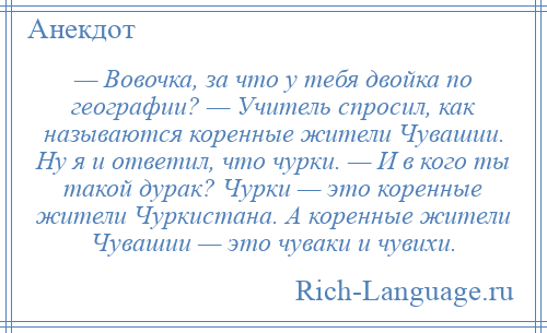 
    — Вовочка, за что у тебя двойка по географии? — Учитель спросил, как называются коренные жители Чувашии. Ну я и ответил, что чурки. — И в кого ты такой дурак? Чурки — это коренные жители Чуркистана. А коренные жители Чувашии — это чуваки и чувихи.