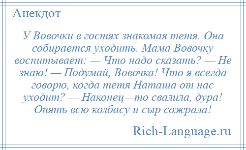 
    У Вовочки в гостях знакомая тетя. Она собирается уходить. Мама Вовочку воспитывает: — Что надо сказать? — Не знаю! — Подумай, Вовочка! Что я всегда говорю, когда тетя Наташа от нас уходит? — Наконец—то свалила, дура! Опять всю колбасу и сыр сожрала!