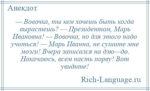 
    — Вовочка, ты кем хочешь быть когда вырастешь? — Президентом, Марь Ивановна! — Вовочка, но для этого надо учиться! — Марь Иванна, не сушите мне мозги! Вчера записался на дзю—до. Накачаюсь, всем пасть порву! Вот увидите!