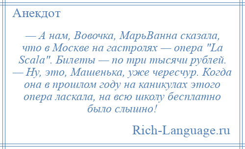 
    — А нам, Вовочка, МарьВанна сказала, что в Москве на гастролях — опера La Scala . Билеты — по три тысячи рублей. — Ну, это, Машенька, уже чересчур. Когда она в прошлом году на каникулах этого опера ласкала, на всю школу бесплатно было слышно!