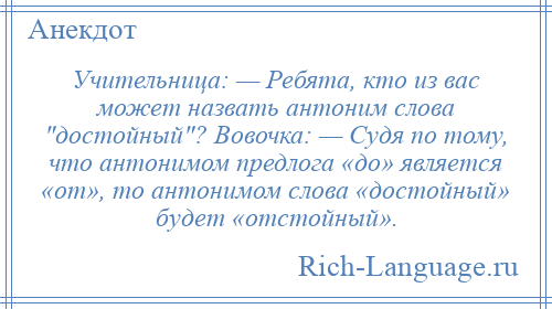
    Учительница: — Ребята, кто из вас может назвать антоним слова достойный ? Вовочка: — Судя по тому, что антонимом предлога «до» является «от», то антонимом слова «достойный» будет «отстойный».