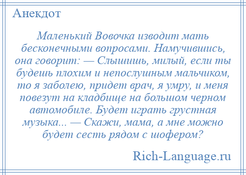 
    Маленький Вовочка изводит мать бесконечными вопросами. Намучившись, она говорит: — Слышишь, милый, если ты будешь плохим и непослушным мальчиком, то я заболею, придет врач, я умру, и меня повезут на кладбище на большом черном автомобиле. Будет играть грустная музыка... — Скажи, мама, а мне можно будет сесть рядом с шофером?