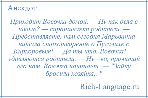 
    Приходит Вовочка домой. — Ну как дела в школе? — спрашивают родители. — Представляете, нам сегодня Марьванна читала стихотворение о Пугачихе с Киркоровым! — Да ты что, Вовочка! — удивляются родители. — Ну—ка, прочитай его нам. Вовочка начинает: — Зайку бросила хозяйка... 