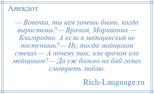 
    — Вовочка, ты кем хочешь быть, когда вырастешь?— Врачом, Мариванна.— Благородно. А если в медицинский не поступишь?— Ну, тогда мойщиком стекол.— А почему так, или врачом или мойщиком?— Да уж больно на баб голых смотреть люблю.