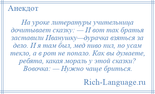 
    На уроке литературы учительница дочитывает сказку: — И вот так братья заставили Иванушку—дурачка взяться за дело. И я там был, мед пиво пил, по усам текло, а в рот не попало. Как вы думаете, ребята, какая мораль у этой сказки? Вовочка: — Нужно чаще бриться.