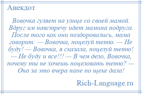
    Вовочка гуляет на улице со своей мамой. Вдруг им навстречу идет мамина подруга. После того как они поздоровались, мама говорит: — Вовочка, поцелуй тетю. — Не буду! — Вовочка, я сказала, поцелуй тетю! — Не буду и все!!! — В чем дело, Вовочка, почему ты не хочешь поцеловать тетю? — Она за это вчера папе по щеке дала!